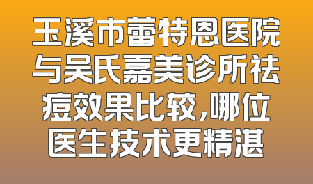 玉溪市蕾特恩医院与吴氏嘉美诊所祛痘效果比较，哪位医生技术更精湛