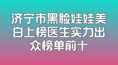 济宁市黑脸娃娃美白上榜医生实力出众榜单前十