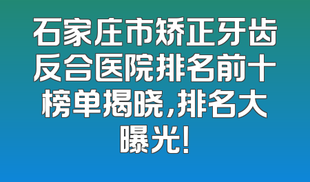 石家庄市矫正牙齿反合医院排名前十榜单揭晓，排名大曝光！