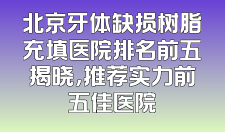 北京牙体缺损树脂充填医院排名前五揭晓，推荐实力前五佳医院