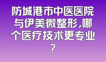 防城港市中医医院与伊美微整形，哪个医疗技术更专业？
