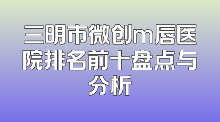 三明市微创m唇医院排名前十盘点与分析