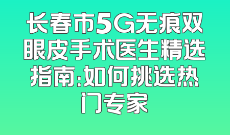 长春市5G无痕双眼皮手术医生精选指南：如何挑选热门专家