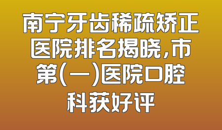 南宁牙齿稀疏矫正医院排名揭晓，市第（一）医院口腔科获好评
