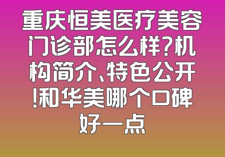 重庆恒美医疗美容门诊部怎么样？机构简介、特色公开！和华美哪个口碑好一点