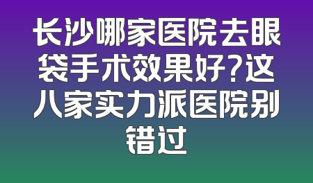 长沙哪家医院去眼袋手术效果好？这八家实力派医院别错过