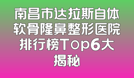 南昌市达拉斯自体软骨隆鼻整形医院排行榜Top6大揭秘
