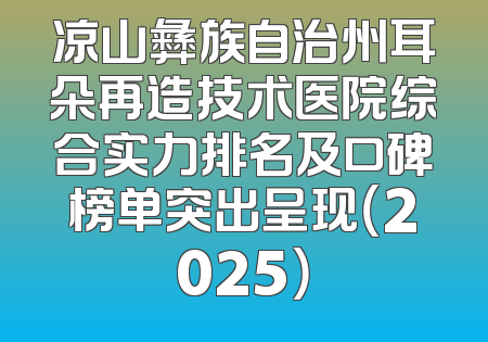 凉山彝族自治州耳朵再造技术医院综合实力排名及口碑榜单突出呈现（2025）