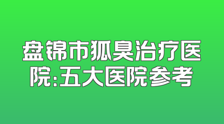 盘锦市狐臭治疗医院：五大医院参考