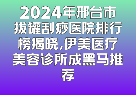 2024年邢台市拔罐刮痧医院排行榜揭晓，伊美医疗美容诊所成黑马推荐