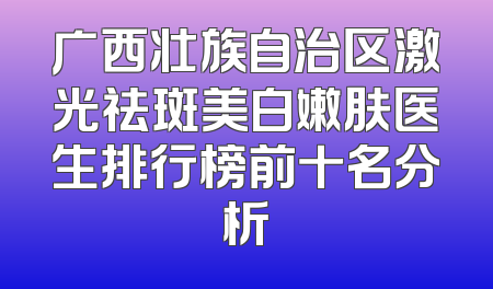 广西壮族自治区激光祛斑美白嫩肤医生排行榜前十名分析
