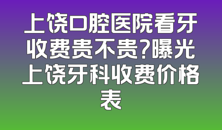 上饶口腔医院看牙收费贵不贵？曝光上饶牙科收费价格表