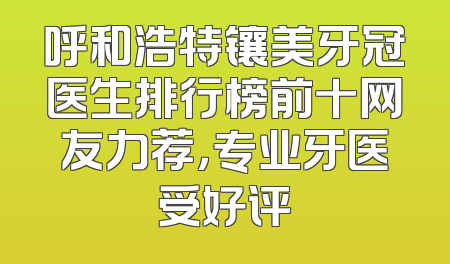 呼和浩特镶美牙冠医生排行榜前十网友力荐，专业牙医受好评