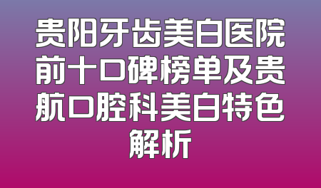 贵阳牙齿美白医院前十口碑榜单及贵航口腔科美白特色解析
