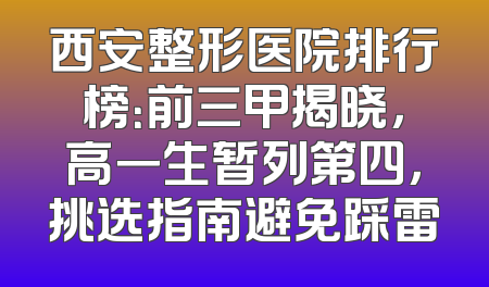 西安整形医院排行榜：前三甲揭晓，高一生暂列第四，挑选指南避免踩雷