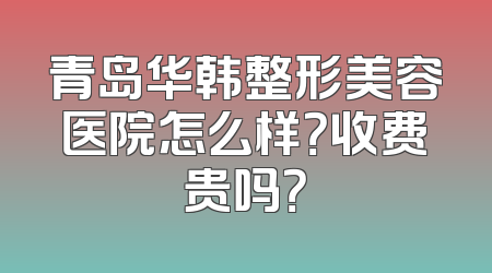 青岛华韩整形美容医院怎么样？收费贵吗？