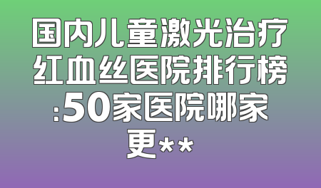 国内儿童激光治疗红血丝医院排行榜：50家医院哪家更**