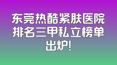 东莞热酷紧肤医院排名三甲私立榜单出炉！