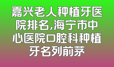 嘉兴老人种植牙医院排名，海宁市中心医院口腔科种植牙名列前茅