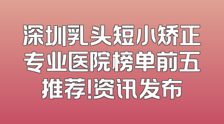 深圳乳头短小矫正专业医院榜单前五推荐！资讯发布
