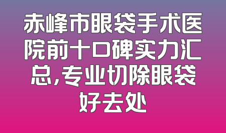 赤峰市眼袋手术医院前十口碑实力汇总，专业切除眼袋好去处