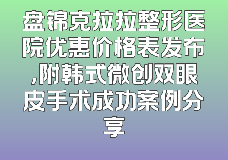 盘锦克拉拉整形医院优惠价格表发布，附韩式微创双眼皮手术成功案例分享