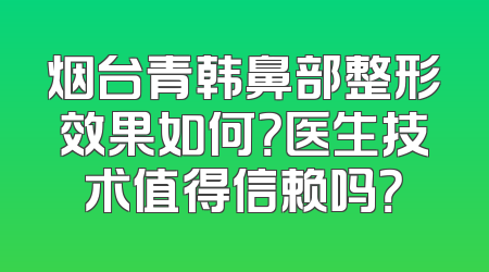 烟台青韩鼻部整形效果如何？医生技术值得信赖吗？