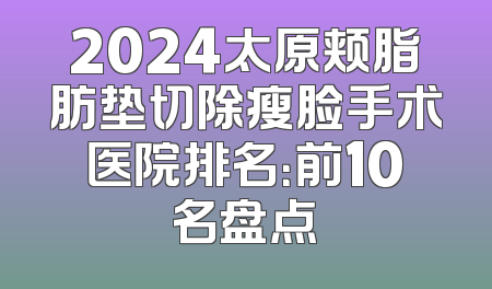 2024太原颊脂肪垫切除瘦脸手术医院排名：前10名盘点