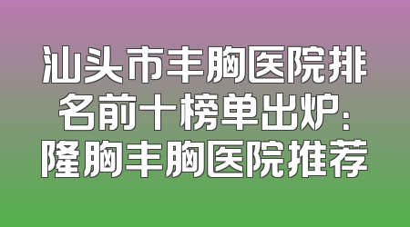 汕头市丰胸医院排名前十榜单出炉：隆胸丰胸医院推荐