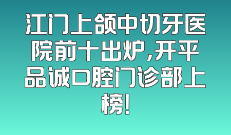 江门上颌中切牙医院前十出炉，开平品诚口腔门诊部上榜！