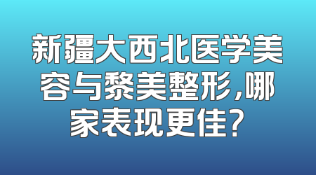 新疆大西北医学美容与黎美整形，哪家表现更佳？