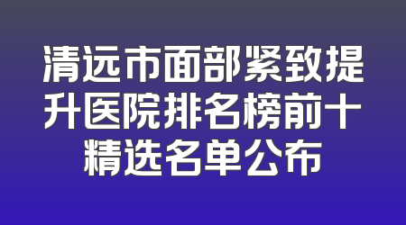清远市面部紧致提升医院排名榜前十精选名单公布
