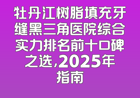 牡丹江树脂填充牙缝黑三角医院综合实力排名前十口碑之选，2025年指南