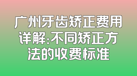 广州牙齿矫正费用详解：不同矫正方法的收费标准
