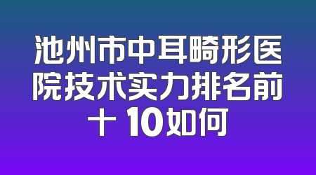 池州市中耳畸形医院技术实力排名前十 10如何