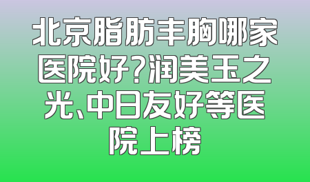 北京脂肪丰胸哪家医院好？润美玉之光、中日友好等医院上榜