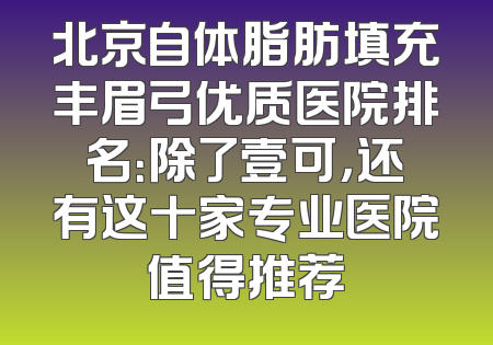 北京自体脂肪填充丰眉弓优质医院排名：除了壹可，还有这十家专业医院值得推荐