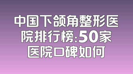 中国下颌角整形医院排行榜：50家医院口碑如何