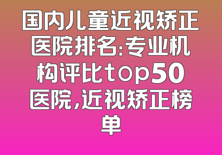 国内儿童近视矫正医院排名：专业机构评比top50医院，近视矫正榜单