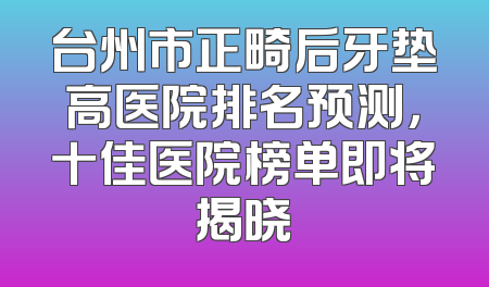 台州市正畸后牙垫高医院排名预测，十佳医院榜单即将揭晓