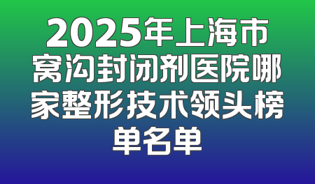 2025年上海市窝沟封闭剂医院哪家整形技术领头榜单名单