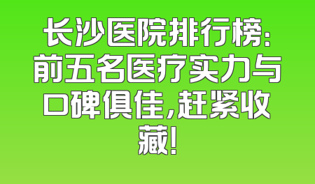 长沙医院排行榜：前五名医疗实力与口碑俱佳，赶紧收藏！