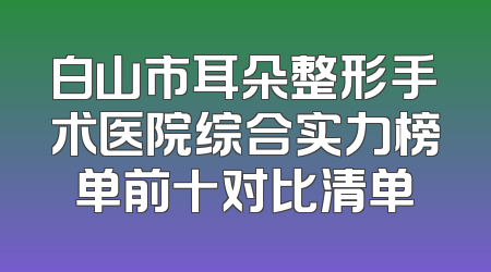 白山市耳朵整形手术医院综合实力榜单前十对比清单