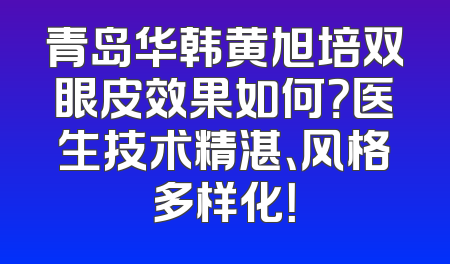 青岛华韩黄旭培双眼皮效果如何？医生技术精湛、风格多样化！