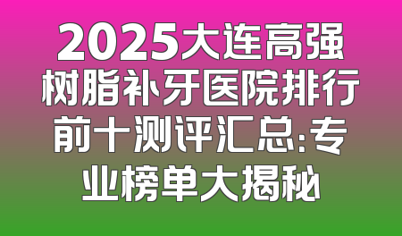 2025大连高强树脂补牙医院排行前十测评汇总：专业榜单大揭秘