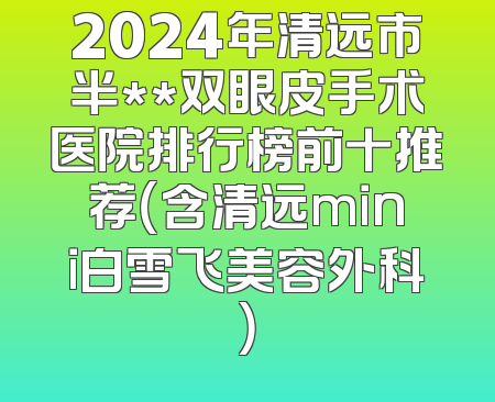 2024年清远市半**双眼皮手术医院排行榜前十推荐（含清远mini白雪飞美容外科）