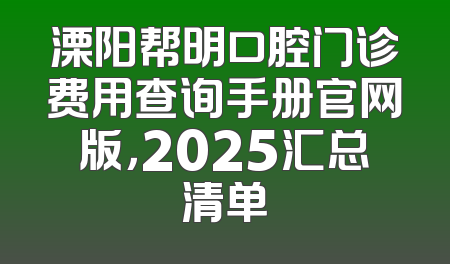 溧阳帮明口腔门诊费用查询手册官网版，2025汇总清单