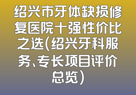 绍兴市牙体缺损修复医院十强性价比之选（绍兴牙科服务、专长项目评价总览）
