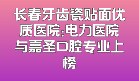 长春牙齿瓷贴面优质医院：电力医院与嘉圣口腔专业上榜