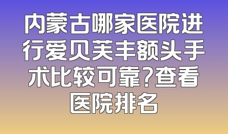 内蒙古哪家医院进行爱贝芙丰额头手术比较可靠？查看医院排名
